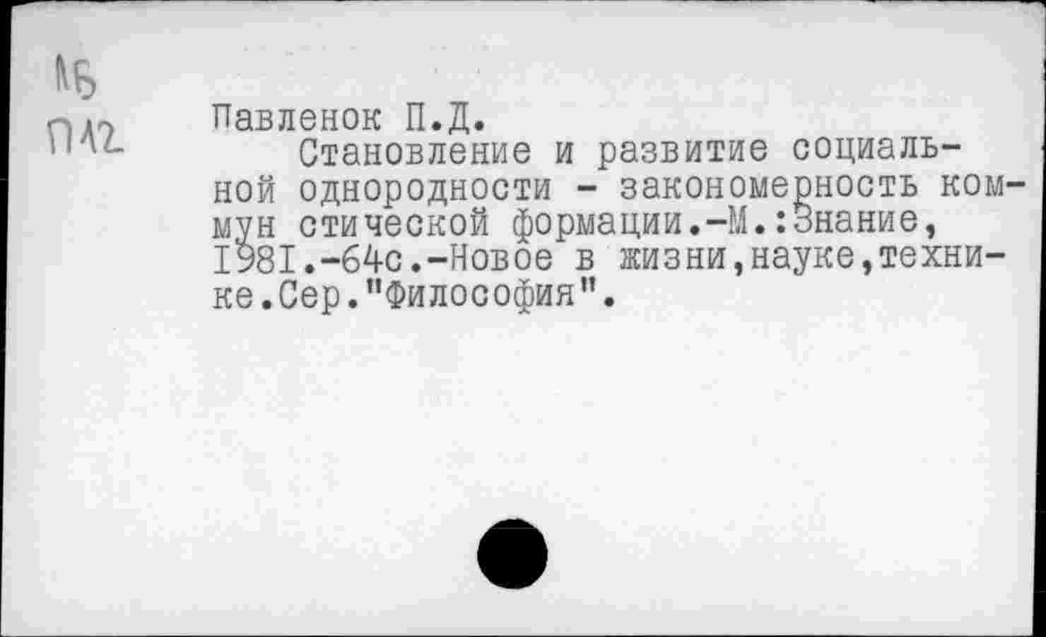 ﻿Павленок П.Д.
Становление и развитие социальной однородности - закономерность ком мун стической формации.-М.:Знание, 1981.-64с.-Новое в жизни,науке,технике.Сер. "Философия”.